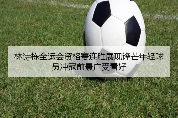 林诗栋全运会资格赛连胜展现锋芒年轻球员冲冠前景广受看好